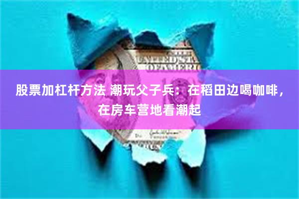 股票加杠杆方法 潮玩父子兵：在稻田边喝咖啡，在房车营地看潮起
