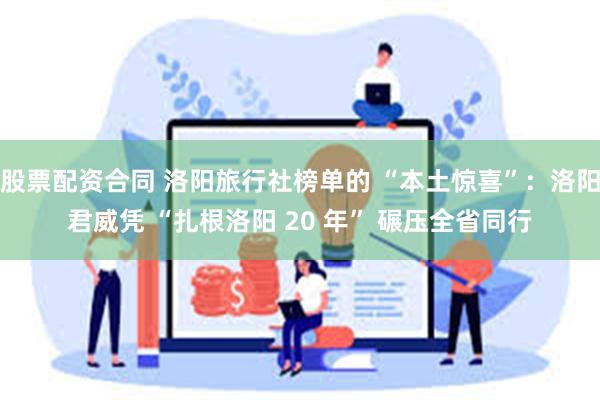 股票配资合同 洛阳旅行社榜单的 “本土惊喜”：洛阳君威凭 “扎根洛阳 20 年” 碾压全省同行