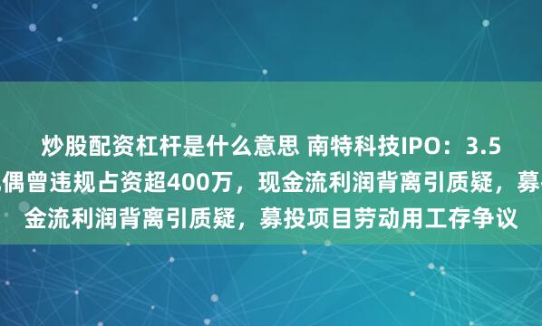 炒股配资杠杆是什么意思 南特科技IPO：3.5亿对赌悬顶，实控人配偶曾违规占资超400万，现金流利润背离引质疑，募投项目劳动用工存争议