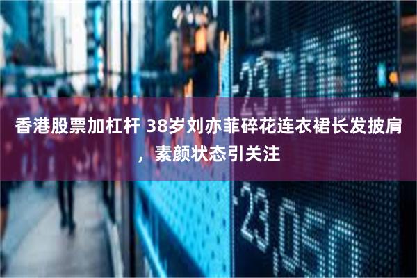 香港股票加杠杆 38岁刘亦菲碎花连衣裙长发披肩，素颜状态引关注