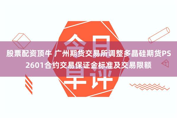 股票配资顶牛 广州期货交易所调整多晶硅期货PS2601合约交易保证金标准及交易限额