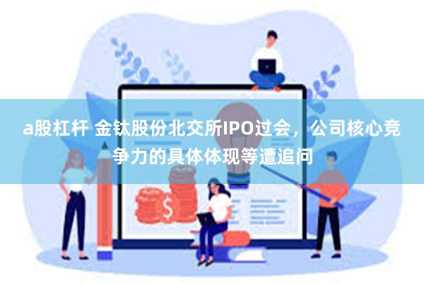 a股杠杆 金钛股份北交所IPO过会，公司核心竞争力的具体体现等遭追问