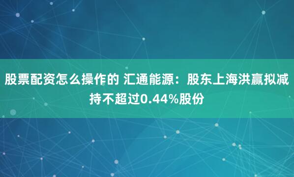 股票配资怎么操作的 汇通能源：股东上海洪赢拟减持不超过0.44%股份