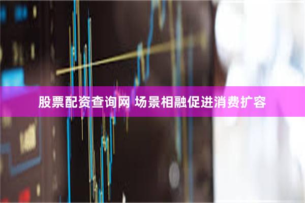 股票配资查询网 场景相融促进消费扩容